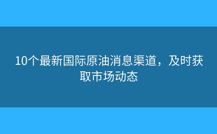 10個最新國際原油消息渠道，及時獲取市場動態(tài)