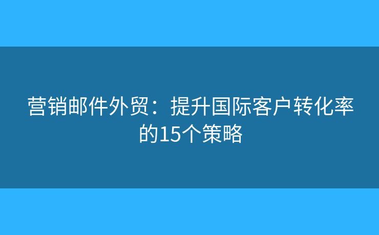 營銷郵件外貿(mào)：提升國際客戶轉(zhuǎn)化率的15個策略