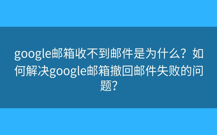 google郵箱收不到郵件是為什么？如何解決google郵箱撤回郵件失敗的問題？