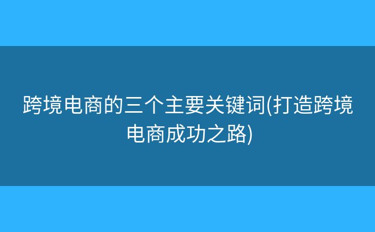 跨境電商的三個主要關(guān)鍵詞(打造跨境電商成功之路)