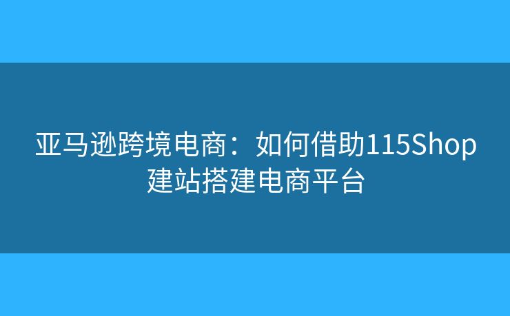 亞馬遜跨境電商：如何借助115Shop建站搭建電商平臺
