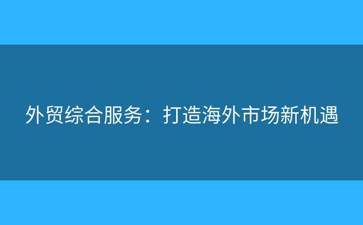 外貿(mào)綜合服務：打造海外市場新機遇