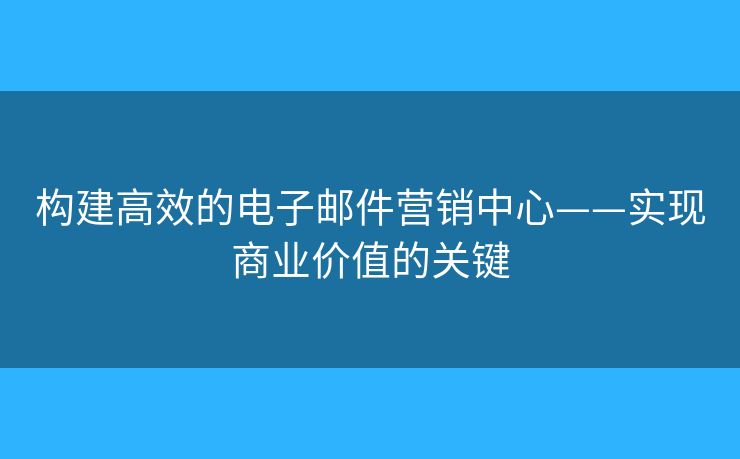 構(gòu)建高效的電子郵件營銷中心——實現(xiàn)商業(yè)價值的關(guān)鍵