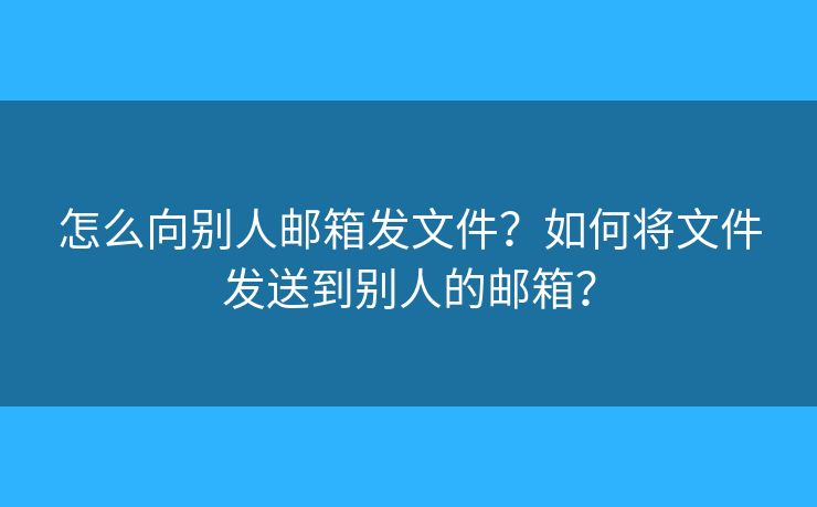 怎么向別人郵箱發(fā)文件？如何將文件發(fā)送到別人的郵箱？