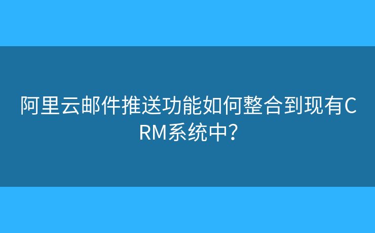 阿里云郵件推送功能如何整合到現(xiàn)有CRM系統(tǒng)中？