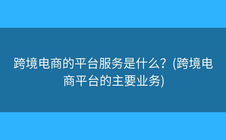 跨境電商的平臺服務(wù)是什么？(跨境電商平臺的主要業(yè)務(wù))