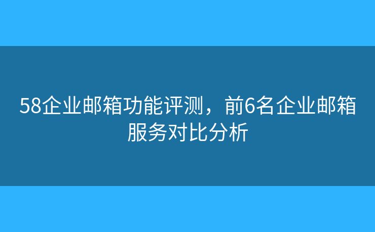 58企業(yè)郵箱功能評測，前6名企業(yè)郵箱服務對比分析