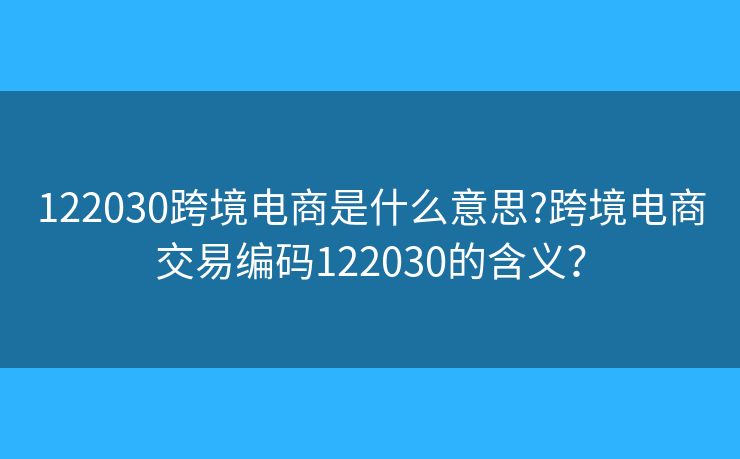 122030跨境電商是什么意思?跨境電商交易編碼122030的含義？