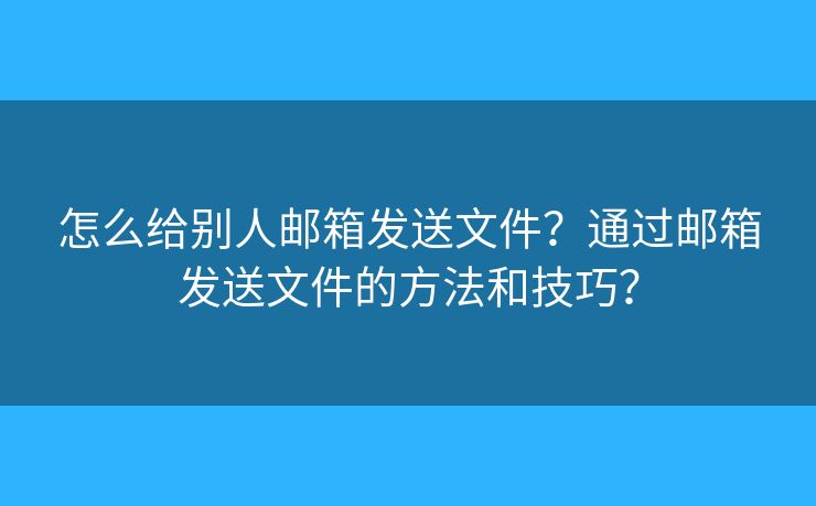 怎么給別人郵箱發(fā)送文件？通過郵箱發(fā)送文件的方法和技巧？