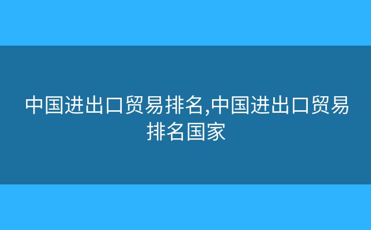 中國進(jìn)出口貿(mào)易排名,中國進(jìn)出口貿(mào)易排名國家