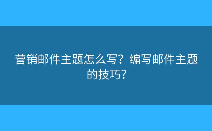 營銷郵件主題怎么寫？編寫郵件主題的技巧？