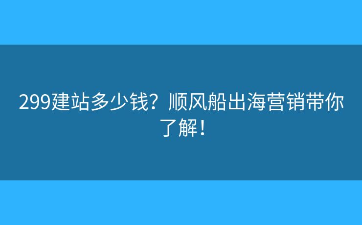 299建站多少錢？順風(fēng)船出海營(yíng)銷帶你了解！