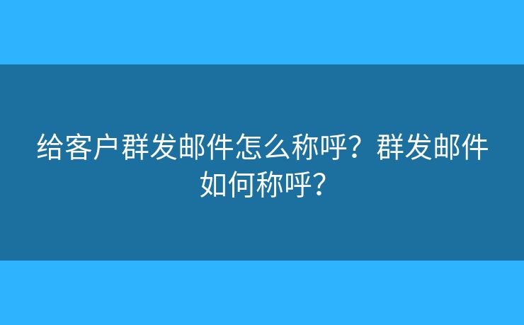 給客戶群發(fā)郵件怎么稱呼？群發(fā)郵件如何稱呼？