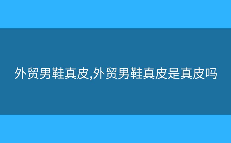 外貿(mào)男鞋真皮,外貿(mào)男鞋真皮是真皮嗎