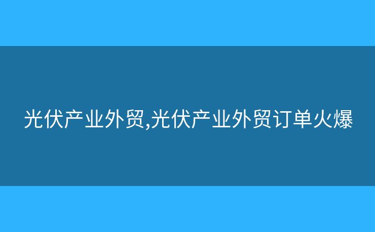 光伏產(chǎn)業(yè)外貿(mào),光伏產(chǎn)業(yè)外貿(mào)訂單火爆
