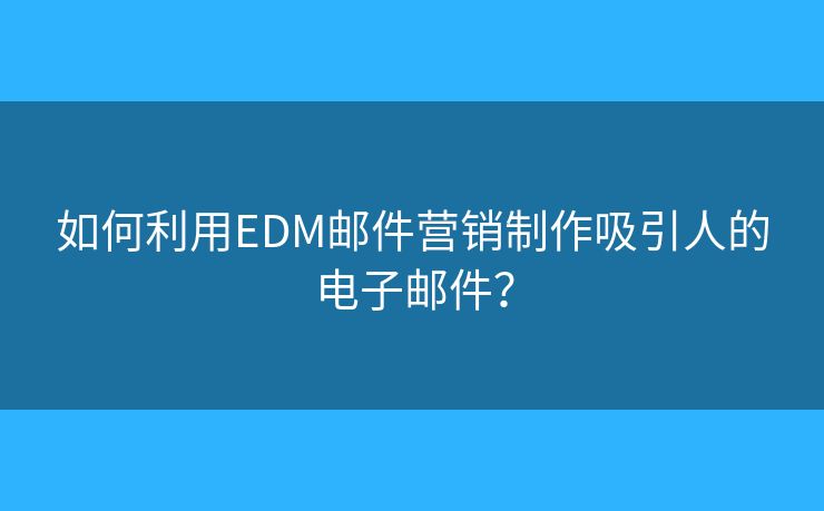 如何利用EDM郵件營銷制作吸引人的電子郵件？