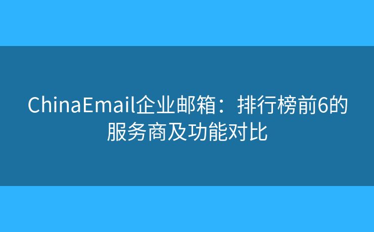 ChinaEmail企業(yè)郵箱：排行榜前6的服務(wù)商及功能對(duì)比