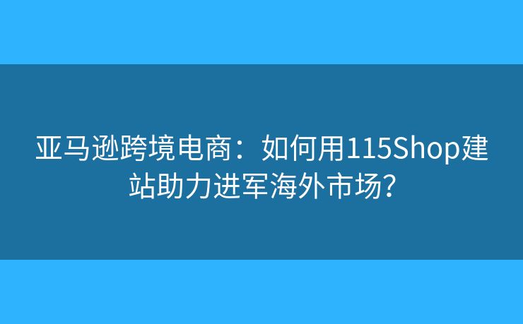 亞馬遜跨境電商：如何用115Shop建站助力進(jìn)軍海外市場(chǎng)？