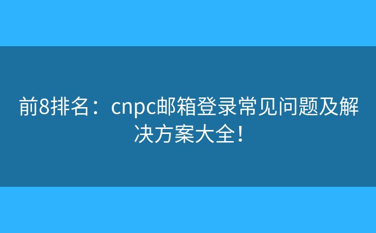 前8排名：cnpc郵箱登錄常見問題及解決方案大全！