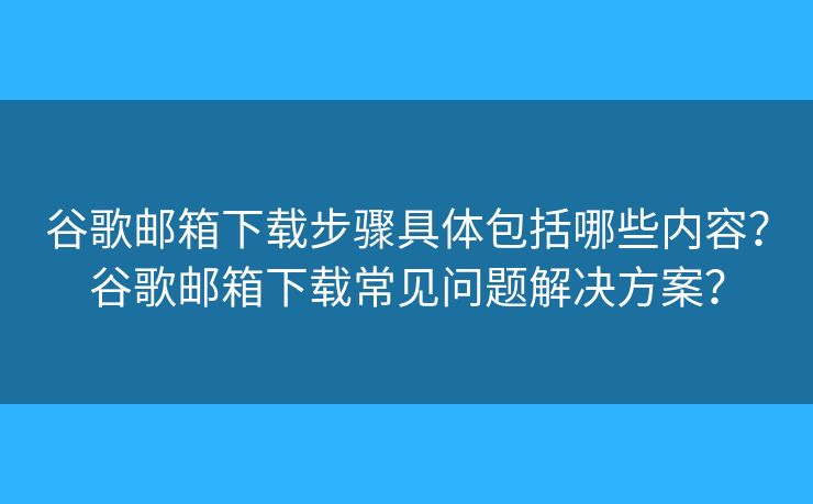 谷歌郵箱下載步驟具體包括哪些內(nèi)容？谷歌郵箱下載常見問題解決方案？