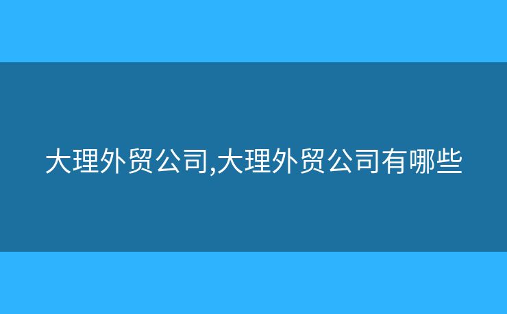 大理外貿(mào)公司,大理外貿(mào)公司有哪些