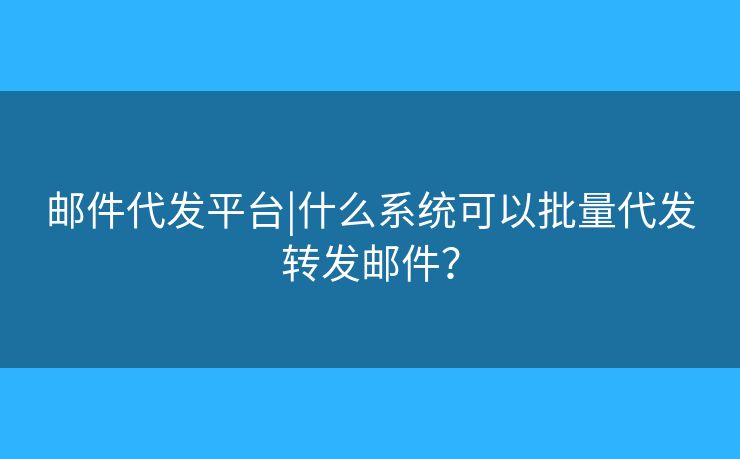 郵件代發(fā)平臺(tái)|什么系統(tǒng)可以批量代發(fā)轉(zhuǎn)發(fā)郵件？
