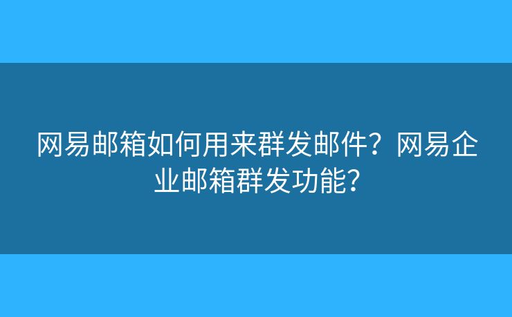 網(wǎng)易郵箱如何用來(lái)群發(fā)郵件？網(wǎng)易企業(yè)郵箱群發(fā)功能？
