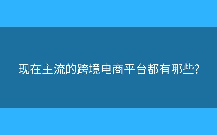 現(xiàn)在主流的跨境電商平臺都有哪些?