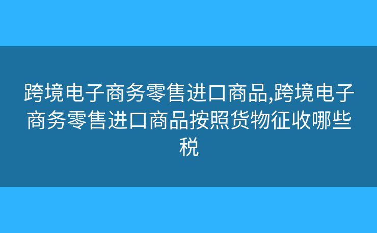 跨境電子商務(wù)零售進(jìn)口商品,跨境電子商務(wù)零售進(jìn)口商品按照貨物征收哪些稅