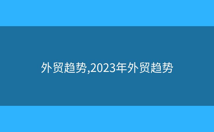 外貿(mào)趨勢(shì),2023年外貿(mào)趨勢(shì)