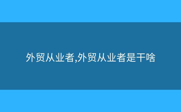 外貿(mào)從業(yè)者,外貿(mào)從業(yè)者是干啥