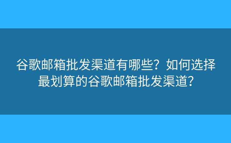 谷歌郵箱批發(fā)渠道有哪些？如何選擇最劃算的谷歌郵箱批發(fā)渠道？