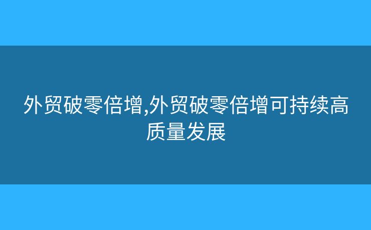 外貿(mào)破零倍增,外貿(mào)破零倍增可持續(xù)高質(zhì)量發(fā)展