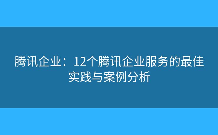 騰訊企業(yè)：12個(gè)騰訊企業(yè)服務(wù)的最佳實(shí)踐與案例分析