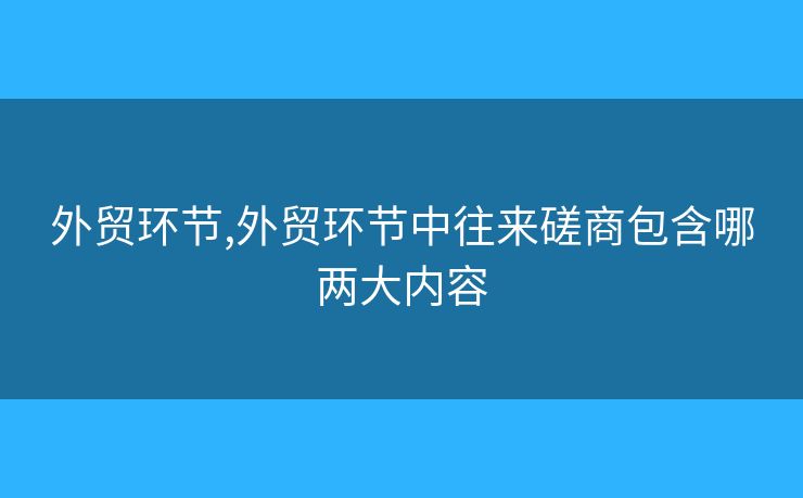 外貿(mào)環(huán)節(jié),外貿(mào)環(huán)節(jié)中往來磋商包含哪兩大內(nèi)容