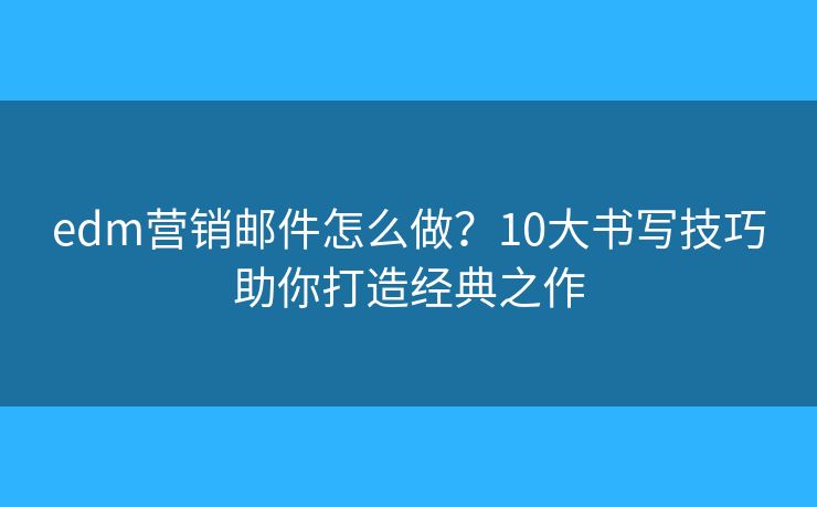 edm營銷郵件怎么做？10大書寫技巧助你打造經(jīng)典之作