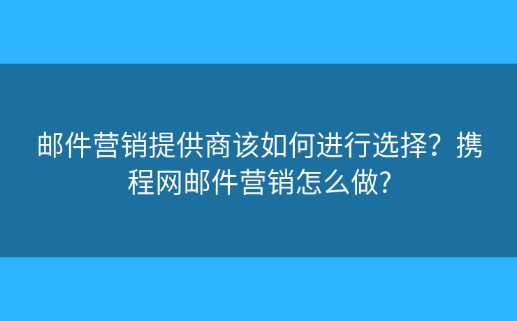 郵件營銷提供商該如何進行選擇？攜程網(wǎng)郵件營銷怎么做?