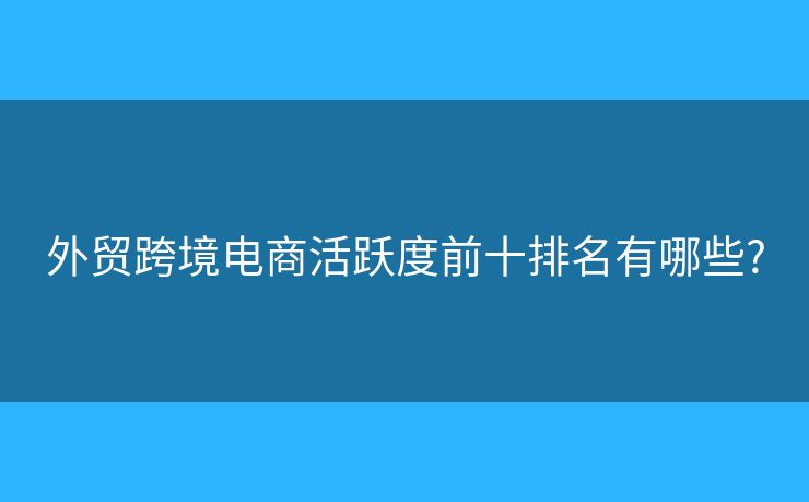 外貿(mào)跨境電商活躍度前十排名有哪些?