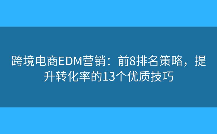 跨境電商EDM營(yíng)銷：前8排名策略，提升轉(zhuǎn)化率的13個(gè)優(yōu)質(zhì)技巧
