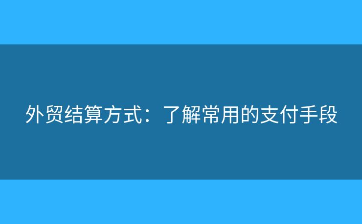 外貿(mào)結(jié)算方式：了解常用的支付手段