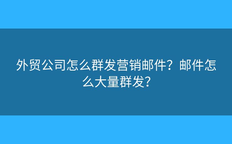 外貿(mào)公司怎么群發(fā)營銷郵件？郵件怎么大量群發(fā)？