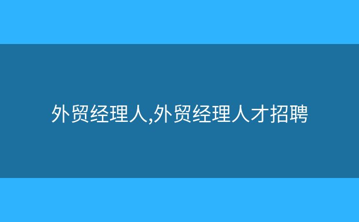 外貿(mào)經(jīng)理人,外貿(mào)經(jīng)理人才招聘