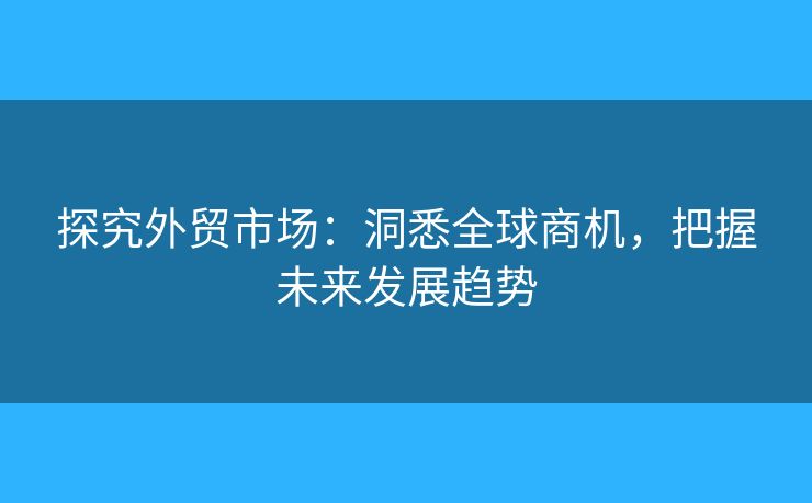 探究外貿(mào)市場：洞悉全球商機，把握未來發(fā)展趨勢