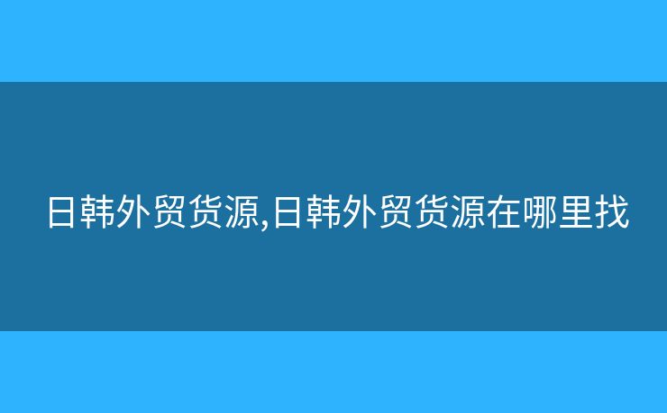 日韓外貿(mào)貨源,日韓外貿(mào)貨源在哪里找