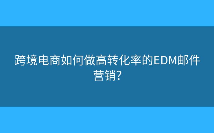 跨境電商如何做高轉(zhuǎn)化率的EDM郵件營(yíng)銷？