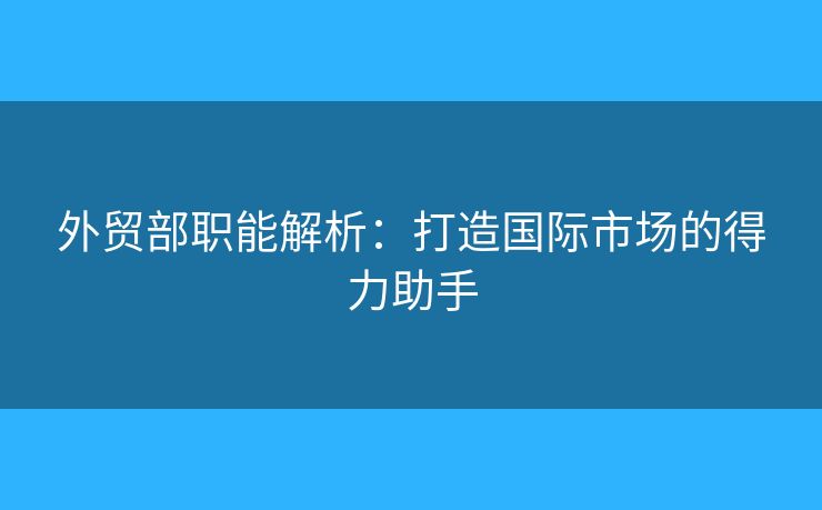外貿(mào)部職能解析：打造國(guó)際市場(chǎng)的得力助手