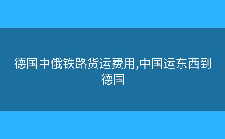德國中俄鐵路貨運費用,中國運東西到德國