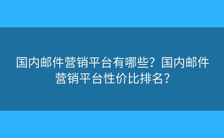 國內郵件營銷平臺有哪些？國內郵件營銷平臺性價比排名？