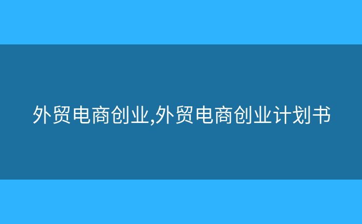 外貿(mào)電商創(chuàng)業(yè),外貿(mào)電商創(chuàng)業(yè)計劃書