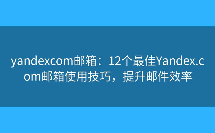 yandexcom郵箱：12個最佳Yandex.com郵箱使用技巧，提升郵件效率